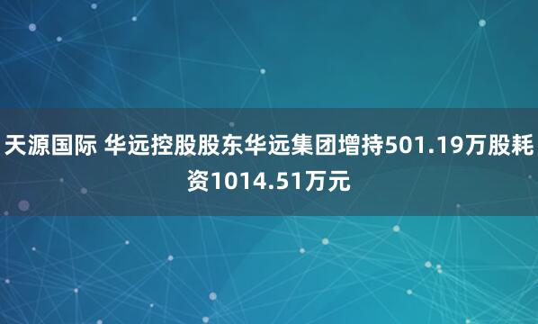 天源国际 华远控股股东华远集团增持501.19万股耗资1014.51万元